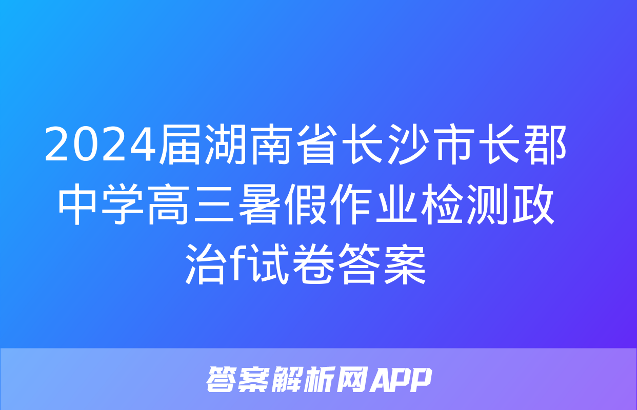 2024届湖南省长沙市长郡中学高三暑假作业检测政治f试卷答案