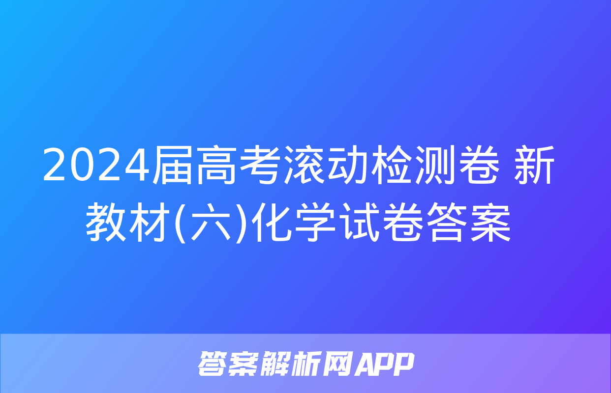 2024届高考滚动检测卷 新教材(六)化学试卷答案