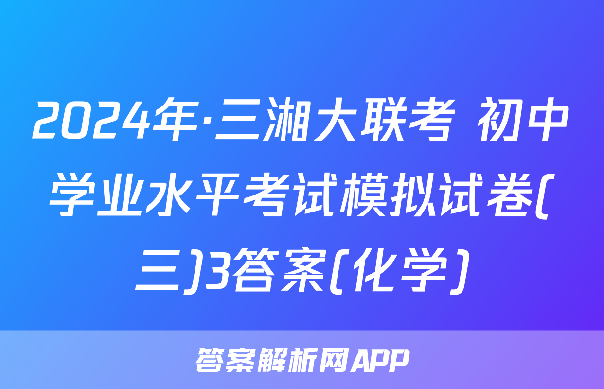 2024年·三湘大联考 初中学业水平考试模拟试卷(三)3答案(化学)