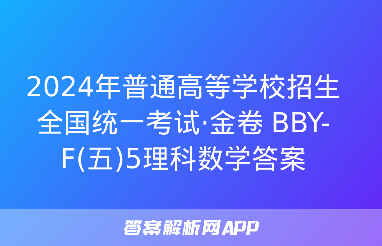 2024年普通高等学校招生全国统一考试·金卷 BBY-F(五)5理科数学答案