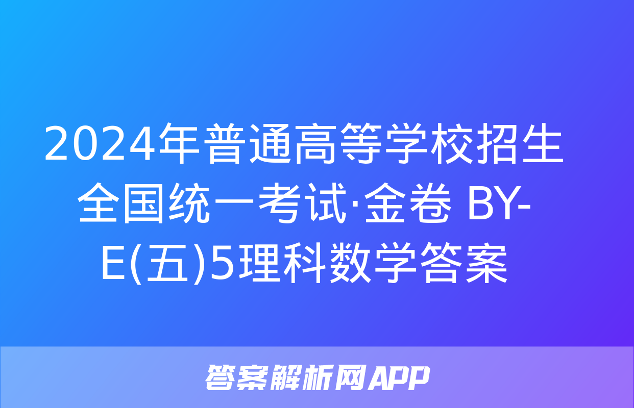 2024年普通高等学校招生全国统一考试·金卷 BY-E(五)5理科数学答案