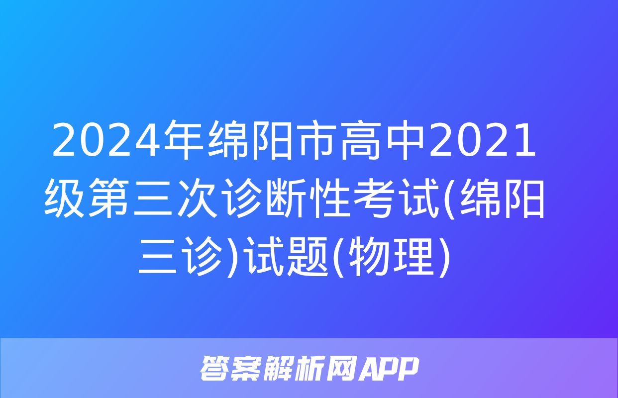 2024年绵阳市高中2021级第三次诊断性考试(绵阳三诊)试题(物理)