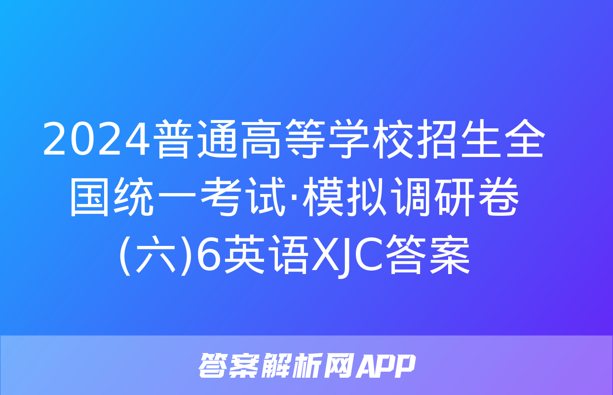 2024普通高等学校招生全国统一考试·模拟调研卷(六)6英语XJC答案